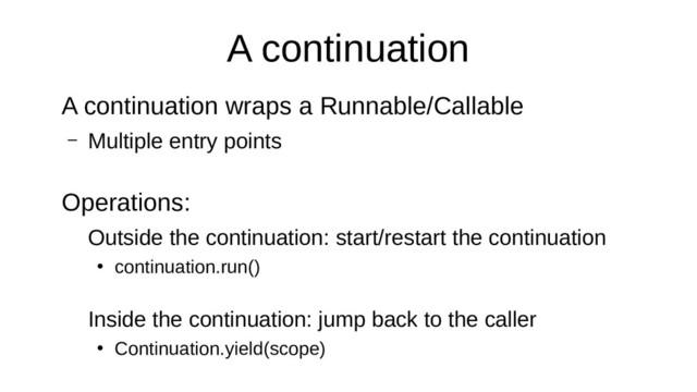 A continuation
A continuation wraps a Runnable/Callable
– Multiple entry points
Operations:
Outside the continuation: start/restart the continuation
●
continuation.run()
Inside the continuation: jump back to the caller
●
Continuation.yield(scope)
