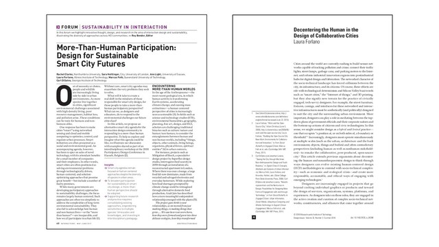 @IN T ER ACT IONSM AG
60 IN T ER ACT IONS M AY JUNE 2019
In this forum we highlight innovative thought, design, and research in the area of interaction design and sustainability,
illustrating the diversity of approaches across HCI communities. — Roy Bendor, Editor
FORUM SUSTAINABILIT Y IN (INTER)ACTION
More-Than-Human Participation:
Design for Sustainable
Smart City Futures
ENCOUNTERING
MORE THAN HUMAN WORLDS
In the age of the Anthropocene—the
most recent geological era, in which
human activity is transforming
Earth systems, accelerating
climate change, and causing mass
extinctions—a human-centered
perspective of cities is increasingly
seen as untenable [3]. In elds such as
science and technology studies (STS),
environmental humanities, geography,
planning, ne art, design, and HCI,
scholars are challenging traditional
binaries such as culture/nature and
human/non-human, to consider the
entanglements between human and
non-human worlds, including “things,
objects, other animals, living beings,
organisms, physical forces, spiritual
entities” [4] in urban contexts.
For instance, projects such as
Mitigation of Shock, a speculative
design project by Super ux design
studio, interrogates food scarcity in
2050 through an installation of a
reconstructed apartment in London.
Where there was once a lounge, a large
food lab now dominates, made from
recycled and salvaged electronics and
everyday homeware. While exploring
how food shortages prompted by
climate change could be reimagined
through alternative domestic food
production, Anab Jain has described
how a more meaningful codependent
relationship emerged with the plants [5]:
The project gave birth to new
relationships, as we moved from just
making things, to making things that
grew.… We saw how roots were born,
how they were formed and grew into these
delicate ecologies, how they transformed
Out of necessity or choice,
people and wildlife
are increasingly living
side by side in urban
environments. As more
species live together
in cities, significant
environmental challenges associated
with high-density living, poor
resource management, habitat loss,
and pollution arise. These conditions
can be toxic for humans and non-
humans alike.
One response has been to make
cities “smart” using networked
sensing and cloud and mobile
computing to optimize, control, and
regulate urban processes. Smart
initiatives are often presented as a
social and environmental good. An
accompanying agenda, however,
has been to spur on sales of novel
technology, with its attendant bene ts
for a small number of companies
and their employees. In other words,
smart cities are often positioned as
solving environmental problems
through technologically driven,
human-centered, and solution-
optimizing approaches that promise
great bene t—but include a number of
faulty premises.
While many governments are
developing participatory approaches
to sustainability challenges, the focus
remains largely human centered. Such
approaches are often too simplistic to
address the complexities of long-term
environmental sustainability. They
also fail to acknowledge how human
and non-human lives—or the “more
than human”—are inseparable, and
how we all participate in urban life [1].
Without care, smart city agendas may
exacerbate the very problems they seek
to solve.
What will it take to create a
real shift in the mindsets of those
responsible for smart city design, for
those people to take a more-than-
human participatory perspective?
What can we, as designers and
educators, do to respond to the
environmental challenges our future
cities face?
In this article, we propose an
alternative smart city agenda for the
interaction design community in
responding to a more-than-human
perspective. To help us explore and
imagine what this agenda could be
like, we illustrate our discussion
with examples shared as part of an
interdisciplinary workshop at the 2018
Participatory Design Conference in
Hasselt, Belgium [2].
Insights
→ Smart city agendas remain
focused on human-centered
approaches despite the diversity
of species in urban areas.
→ To broaden participation
for sustainability in smart
city design, a more-than-
human perspective should
be adopted.
→ Supporting future research
and practice requires
consolidating existing
approaches, engendering
sensitivities to multiple
species’ timescales and
knowledges, and investing in
interdisciplinary pedagogy.
Rachel Clarke, Northumbria University, Sara Heitlinger, City, University of London, Ann Light, University of Sussex,
Laura Forlano, Illinois Institute of Technology, Marcus Foth, Queensland University of Technology,
Carl DiSalvo, Georgia Institute of Technology
DesignIssues: Volume 32, Number 3 Summer 2016
42
© 2016 Massachusetts Institute of Technology
Decentering the Human in the
Design of Collaborative Cities
Laura Forlano
Cities around the world are currently rushing to build sensor net-
works capable of tracking pollution and crime; connect their traffic
lights, street lamps, garbage cans, and parking meters to the Inter-
net; and reform industrial innovation regions into postindustrial
hubs for digital design and fabrication. The networked character of
the socio-technical landscape has forced collisions between the
city, its infrastructure, and its citizens. Of course, these efforts are
rife with technological determinism and Silicon Valley buzzwords
such as “smart cities,” the “Internet of things,” and 3D printing,
but they also signify new terrain for the practice of civically
engaged, tech-savvy designers. For example, the street furniture,
fixtures, casings, and interfaces for these networked and interac-
tive infrastructures must be aesthetically (and politically) designed
to suit the city and the surrounding urban environment. More
important, designers can play a role in mediating between the top-
down plans of government officials and their corporate suitors and
the bottom-up actions of citizens and civic technologists. In this
sense, we might consider design as a hybrid and liminal practice—
one that occupies “a position at, or on both sides of, a boundary or
threshold.”1 Increasingly, designers must operate simultaneously
at multiple scales (such as the urban, architecture and the built
environment, objects, things and bodies) and often contradictory
perspectives (including human as well as nonhuman stakehold-
ers)—to remake the collaborative, peer-produced, open-source
city.2 This article extends previous arguments about decenter-
ing the human and nonanthropocentric design to think through
ways designers can evolve existing human-centered design
(HCD) methodologies to contend with socio-technical complex-
ity—such as economic and ecological crisis—and create more
responsible, accountable, and ethical ways of engaging with
emerging technologies.3
Designers are increasingly engaged in projects that go
beyond crafting individual graphics or products and toward
the design of services, organizations, systems, platforms, and
experiences. As designers take on these roles, they are engaged in
the active creation and curation of complex socio-technical net-
works, constituencies, and alliances that come together around
1 See Oxford Dictionaries online, http://
www.oxforddictionaries.com/definition/
english/liminal (accessed June 22, 2015).
2 Laura Forlano, “Work and the Open
Source City,” Urban Omnibus (June 3,
2009), http://urbanomnibus.net/2009/06/
work-and-the-open-source-city/; Laura
Forlano, “Building the Open Source City:
New Work Environments for Collabora-
tion and Innovation,” in From Social
Butterfly to Engaged Citizen, Marcus
Foth et al., eds. (Cambridge, MA: MIT
Press, 2011).
3 Carl DiSalvo and Jonathan Lukens,
“Seeing the City through Machines:
Non-Anthropocentric Design and Youth
Robotics,” in Digital Cities 6: Concepts,
Methods and Systems of Urban Informat-
ics, Marcus Foth, Laura Forlano, and
Hiromitsu Hattori, eds. (State College:
Penn State University Press, 2009); Carl
DiSalvo and Jonathan Lukens, “Nonath-
ropocentrism and the Nonhuman in
Design: Possibilities for Designing New
Forms of Engagement with and through
Technology,” in From Social Butterfly to
Engaged Citizen: Urban Informatics,
Social Media, Ubiquitous Computing, and
Mobile Technology to Support Citizen
Engagement, Marcus Foth et al., eds.
(Cambridge, MA: MIT Press, 2011).
doi: 10.1162/DESI_a_00398
