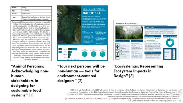 [1] Frawley, J. K., & Dyson, L. E. (2014, December). Animal personas: acknowledging non-human stakeholders in designing for sustainable food
systems. In Proceedings of the 26th Australian Computer-Human Interaction Conference on Designing Futures: The Future of Design (pp. 21-30).


[2] Sznel, M. (2020). Your next persona will be non-human — tools for environment-centered designers, Medium, available at: https://uxdesign.cc/
your-next-persona-will-be-non-human-tools-for-environment-centered-designers-c7ff96dc2b17


[3] Tomlinson, B., Nardi, B., Stokols, D., & Raturi, A. (2021). Ecosystemas: Representing Ecosystem Impacts in Design. In Extended Abstracts of the 2021
CHI Conference on Human Factors in Computing Systems (pp. 1-10).


“Your next persona will be
non-human — tools for
environment-centered
designers” [2]
CHI ’21 Extended Abstracts, May 8–13, 2021, Yokohama, Japan Tomlinson et al.
Figure 1: An ecosystema for the Amazon rainforest.
for a broader conceptualization of environmental “users” - includ-
ing, for example, residents geographically removed from the direct
impacts of a particular building or other designed structure, whose
health may be impacted by the carbon emissions or air pollution
emitted at the site of origin due to atmospheric or marine trans-
port of carbon and pollutants emitted at one site to more distant
“telecoupled” regions [88]. (See also [58, 59] for further articula-
tions of telecoupling and systems integration.) The “deep ecology”
movement embraces the principle of “biocentrism” or “biocentric
egalitarianism” (vs. anthropocentrism) and is premised on the idea
that humans must be decentered, or relegated to a less powerful
and preeminent role in ecosystems, if those systems and the di-
verse species that comprise them are to survive and thrive (see for
example [24, 61, 64]). As Stokols has written: “[a]nthropocentrism
prioritizes human needs over those of other species...Deep ecol-
ogists believe that biospheric harmony can be regained only if
people reject their anthropocentric biases and embrace biocentric
egalitarianism. Biocentrism holds that all life forms have an ‘equal
right to live and blossom’ ([64], p.96).” ([88], p.267) Social ecologist
Murray Bookchin has written about the evolution from biological
and societal nature to “thinking nature” in which humans’ reason-
ing capacities would be applied to ecosystem design in ways that
promote more equitable relationships between humans and other
species [10, 11]. The ecosystema concept builds on these ideas and
broadens this perspective to include the interests and rights of
nonhuman species and ecosystems in design processes.
Relationships between humans and nonhumans have been stud-
ied within design and computing as well. Most similar to the work
described here is the concept of “animal personas” [33]. These ani-
mal personas have been proposed to account for species-specic
considerations in the design of online systems used in animal agri-
culture, such as farming chickens. Similarly, “canine personas” have
been put forth in the emerging area of Animal Computer Interac-
tion, where technologies, such as digital emergency alarms, are
designed specically to be used by animals [86]. Raturi proposed
the need for “system personas” [81]—a design concept that repre-
sents the system that the human is interacting with rather than the
human themselves, and instantiated these as “farm personas” used
in the design of digital technologies for sustainable agriculture. In
the case of farm personas, the farms were detailed constructions of
ctitious yet archetypal farms based on interviews with farmers
and visits to small- to medium scale farms in California. Raturi
demonstrated how such an approach can be used to develop sys-
tem archetypes grounded in a critical analysis of real systems, and
subsequently used in information design.
Beyond the connection to personas, other scholars have also
engaged with nonhumans in design. DiSalvo and Lukens engaged
with the role of nonhumans in design, providing an introduction to
“Ecosystemas: Representing
Ecosystem Impacts in
Design” [3]
distinguish
business. In
ve tools and
tandings of
gn process.
ersona was
nline recipe
ions.
ng in urban
agriculture
case study
wider study
on way for
uce and for
hat to eat”.
ns through
and eating.
pt that used
he farming
to represent
not present
n interviews
and urban
ary to create
y was the
ooper, 2004
1.). Though
the form of
yers on the
lour that are
representation of the animal and provided a means of
thinking of this stakeholder throughout the design process
most notably during early paper prototyping.
Name: Betsy
Age: 12 months
Breed: ISA Brown
Lives: In a mobile hen house in the New South
Wales’ Southern Highlands, Australia.
Betsy started laying eggs at about 6months of age and is
working at laying 1 egg a day, although on a good day
she’ll sometimes lay two. She wakes up at dawn and
takes herself to bed at dusk. In the mobile hen house
there are 300 other ISA Browns all of whom lay eggs,
and scratch around the field during the day. She has a
curious disposition and if doors are left open she’ll go in
and explore. She once got into the farmhouse. To allow
her to move around safely the farm has several large
Maremma dogs- that are trained to guard her and the
other girls. Though as a pullet she found the dogs scary
she is now used to their presence on the farm. She likes
green vegetables and has several times broken into the
vegetable patch when the electric fence was turned off.
She enjoys being around the human farmers and doesn’t
mind being picked up- in fact there is a spot under her
chin that she quite likes having stroked. However she is
soon eager to be back on the ground with the other
chickens, eating, pecking and taking dust baths in the
dirt under the trees.
Table 1. Persona description.
27
“Animal Personas:
Acknowledging non-
human


stakeholders in
designing for
sustainable food
systems” [1]
