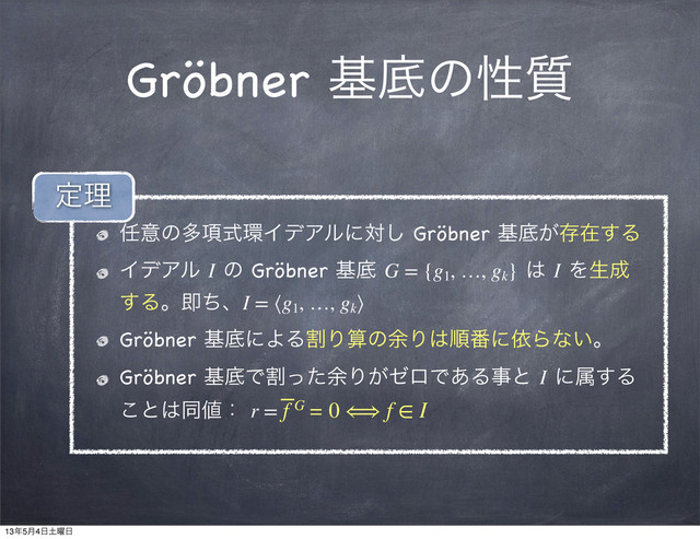 Gröbner جఈͷੑ࣭
೚ҙͷଟ߲ࣜ؀ΠσΞϧʹର͠ Gröbner جఈ͕ଘࡏ͢Δ
ΠσΞϧ I ͷ Gröbner جఈ G = {g1
, …, gk
} ͸ I Λੜ੒
͢ΔɻଈͪɺI = ⟨g1
, …, gk
⟩
Gröbner جఈʹΑΔׂΓࢉͷ༨Γ͸ॱ൪ʹґΒͳ͍ɻ
Gröbner جఈͰׂͬͨ༨Γ͕θϩͰ͋Δࣄͱ I ʹଐ͢Δ
͜ͱ͸ಉ஋ɿ r = f ̅G = 0 ⟺ f ∈ I
ఆཧ
13೥5݄4೔౔༵೔
