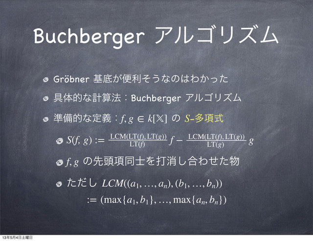 Buchberger ΞϧΰϦζϜ
Gröbner جఈ͕ศརͦ͏ͳͷ͸Θ͔ͬͨ
۩ମతͳܭࢉ๏ɿBuchberger ΞϧΰϦζϜ
४උతͳఆٛɿf, g ∈ k[] ͷ S-ଟ߲ࣜ
S(f, g) := ɹɹ ɹɹ f − ɹɹ  ɹɹg
f, g ͷઌ಄߲ಉ࢜Λଧফ͠߹Θͤͨ෺
ͨͩ͠ LCM((a1
, …, an
), (b1
, …, bn
)) 
:= (max{a1
, b1
}, …, max{an
, bn
})
LCM(LT(f), LT(g))
LT(f)
LCM(LT(f), LT(g))
LT(g)
13೥5݄4೔౔༵೔
