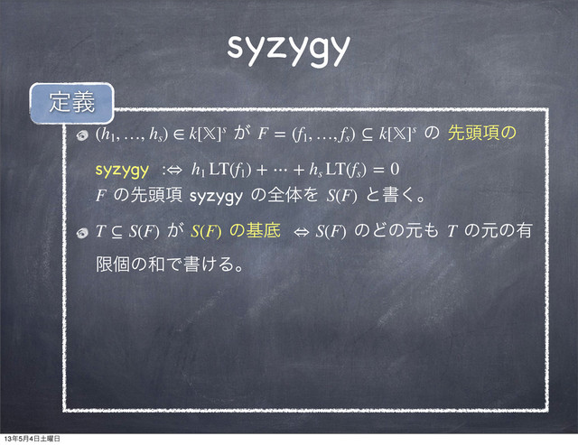 syzygy
(h1
, …, hs
) ∈ k[]s ͕ F = (f1
, …, fs
) ⊆ k[]s ͷ ઌ಄߲ͷ
syzygy  :⇔ h1
LT(f1
) + ⋯ + hs
LT(fs
) = 0
F ͷઌ಄߲ syzygy ͷશମΛ S(F) ͱॻ͘ɻ
T ⊆ S(F) ͕ S(F) ͷجఈ  ⇔ S(F) ͷͲͷݩ΋ T ͷݩͷ༗
ݶݸͷ࿨Ͱॻ͚Δɻ
ఆٛ
13೥5݄4೔౔༵೔
