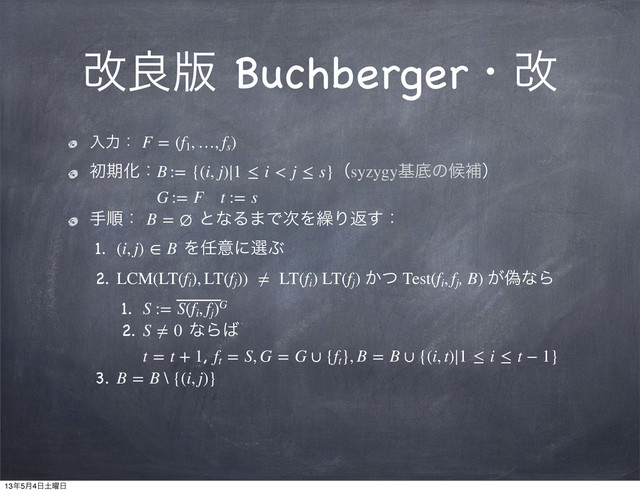 վྑ൛ Buchbergerɾվ
ೖྗɿ F = (f1
, …, fs
)
ॳظԽɿB := {(i, j)∣1 ≤ i < j ≤ s}ʢsyzygyجఈͷީิʣ
G := F t := s
खॱɿ B = ∅ ͱͳΔ·Ͱ࣍Λ܁Γฦ͢ɿ
1. (i, j) ∈ B Λ೚ҙʹબͿ
2. LCM(LT(fi
), LT(fj
))  ≠  LT(fi
) LT(fj
) ͔ͭ Test(fi
, fj
, B) ِ͕ͳΒ
1. S := S(fi
, fj
)G
2. S ≠ 0 ͳΒ͹
t = t + 1, ft
 = S, G = G ∪ {ft
}, B = B ∪ {(i, t)∣1 ≤ i ≤ t − 1}
3. B = B \ {(i, j)}
13೥5݄4೔౔༵೔
