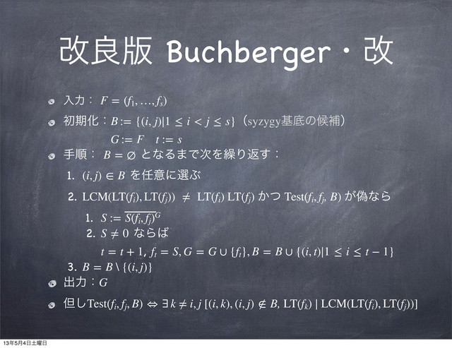 վྑ൛ Buchbergerɾվ
ೖྗɿ F = (f1
, …, fs
)
ॳظԽɿB := {(i, j)∣1 ≤ i < j ≤ s}ʢsyzygyجఈͷީิʣ
G := F t := s
खॱɿ B = ∅ ͱͳΔ·Ͱ࣍Λ܁Γฦ͢ɿ
1. (i, j) ∈ B Λ೚ҙʹબͿ
2. LCM(LT(fi
), LT(fj
))  ≠  LT(fi
) LT(fj
) ͔ͭ Test(fi
, fj
, B) ِ͕ͳΒ
1. S := S(fi
, fj
)G
2. S ≠ 0 ͳΒ͹
t = t + 1, ft
 = S, G = G ∪ {ft
}, B = B ∪ {(i, t)∣1 ≤ i ≤ t − 1}
3. B = B \ {(i, j)}
ग़ྗɿG
ୠ͠Test(fi
, fj
, B) ⇔ ∃ k ≠ i, j [(i, k), (i, j) ∉ B, LT(fk
) ∣ LCM(LT(fi
), LT(fj
))]
13೥5݄4೔౔༵೔
