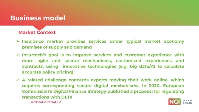 | ONTOCHAIN.NGI.EU
Business model
Market Context
➢ Insurance market provides services under typical market economy
premises of supply and demand
➢ Insurtech’s goal is to improve services and customer experience with
more agile and secure mechanisms, customized experiences and
contracts, using innovative technologies (e.g. big data/AI to calculate
accurate policy pricing)
➢ A related challenge concerns experts moving their work online, which
requires corresponding secure digital mechanisms. In 2020, European
Commission’s Digital Finance Strategy published a proposal for regulating
transactions with DLTs
