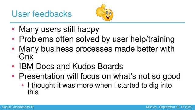 Social Connections 15 Munich, September 16-18 2019
User feedbacks
• Many users still happy
• Problems often solved by user help/training
• Many business processes made better with
Cnx
• IBM Docs and Kudos Boards
• Presentation will focus on what’s not so good
• I thought it was more when I started to dig into
this

