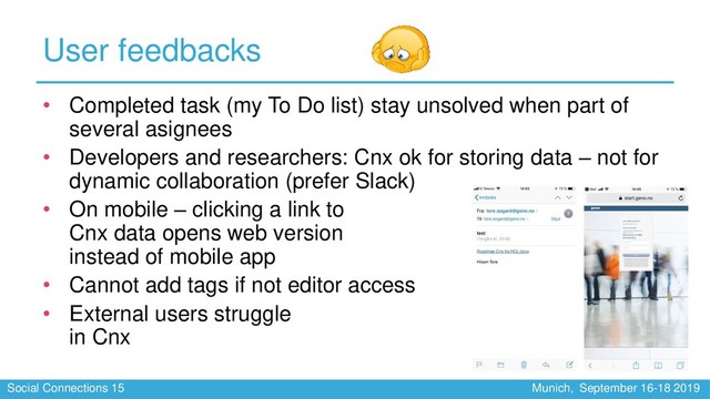Social Connections 15 Munich, September 16-18 2019
User feedbacks
• Completed task (my To Do list) stay unsolved when part of
several asignees
• Developers and researchers: Cnx ok for storing data – not for
dynamic collaboration (prefer Slack)
• On mobile – clicking a link to
Cnx data opens web version
instead of mobile app
• Cannot add tags if not editor access
• External users struggle
in Cnx
