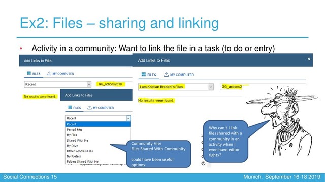 Social Connections 15 Munich, September 16-18 2019
Ex2: Files – sharing and linking
• Activity in a community: Want to link the file in a task (to do or entry)
Community Files
Files Shared With Community
could have been useful
options
Why can’t I link
files shared with a
community in an
activity when I
even have editor
rights?
