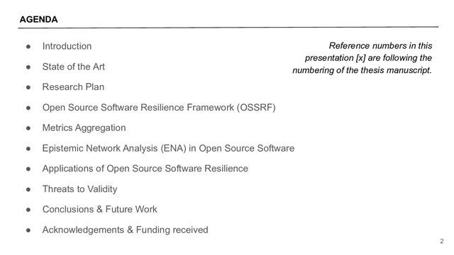 ● Introduction
● State of the Art
● Research Plan
● Open Source Software Resilience Framework (OSSRF)
● Metrics Aggregation
● Epistemic Network Analysis (ENA) in Open Source Software
● Applications of Open Source Software Resilience
● Threats to Validity
● Conclusions & Future Work
● Acknowledgements & Funding received
2
AGENDA
Reference numbers in this
presentation [x] are following the
numbering of the thesis manuscript.
