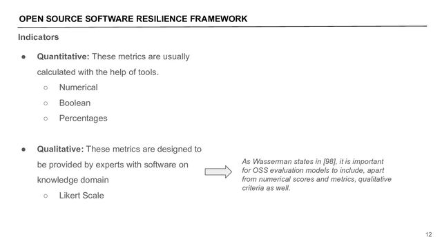 Indicators
OPEN SOURCE SOFTWARE RESILIENCE FRAMEWORK
12
● Quantitative: These metrics are usually
calculated with the help of tools.
○ Numerical
○ Boolean
○ Percentages
● Qualitative: These metrics are designed to
be provided by experts with software on
knowledge domain
○ Likert Scale
As Wasserman states in [98], it is important
for OSS evaluation models to include, apart
from numerical scores and metrics, qualitative
criteria as well.
