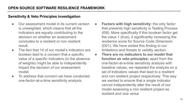 OPEN SOURCE SOFTWARE RESILIENCE FRAMEWORK
14
Sensitivity & Veto Principles investigation
● Our assessment model in its current version
is unweighted, which means that all the
indicators are equally contributing to the
decision on whether an assessment
concludes to a resilient or non resilient
result.
● The fact that 14 of our model’s indicators are
boolean lead to a concern that a specific
value of a specific indicators (in the absence
of weights) might be able to independently
impact the decision of our assessment
model.
● To address that concern we have conducted
one-factor-at-a-time sensitivity analysis.
● Factors with high sensitivity: the only factor
that presents high sensitivity is Testing Process
(I08). More specifically if this boolean factor get
the value 1 (true), it significantly increasing the
resilience score for Source Code Dimension
(D01). We have added this finding to our
limitations and threats to validity section.
● There are no indicators to our model that
function as veto principles: apart from the
one-factor-at-a-time sensitivity analysis with
baseline values, we repeated the analysis on a
set of indicators values that lead to a resilient
and non resilient project respectively. This way
we wanted to ensure that a single indicator
cannot independently alter the result of our
model assessing a non resilient project as
resilient and vice versa
