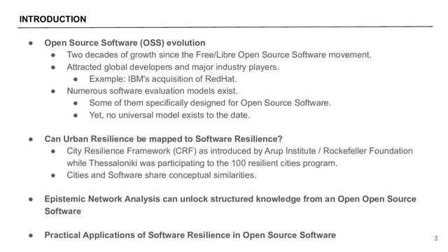 INTRODUCTION
3
● Open Source Software (OSS) evolution
● Two decades of growth since the Free/Libre Open Source Software movement.
● Attracted global developers and major industry players.
● Example: IBM's acquisition of RedHat.
● Numerous software evaluation models exist.
● Some of them specifically designed for Open Source Software.
● Yet, no universal model exists to the date.
● Can Urban Resilience be mapped to Software Resilience?
● City Resilience Framework (CRF) as introduced by Arup Institute / Rockefeller Foundation
while Thessaloniki was participating to the 100 resilient cities program.
● Cities and Software share conceptual similarities.
● Epistemic Network Analysis can unlock structured knowledge from an Open Open Source
Software
● Practical Applications of Software Resilience in Open Source Software
