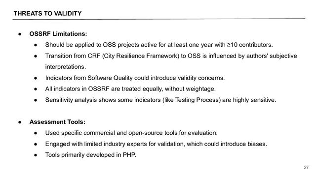THREATS TO VALIDITY
27
● OSSRF Limitations:
● Should be applied to OSS projects active for at least one year with ≥10 contributors.
● Transition from CRF (City Resilience Framework) to OSS is influenced by authors' subjective
interpretations.
● Indicators from Software Quality could introduce validity concerns.
● All indicators in OSSRF are treated equally, without weightage.
● Sensitivity analysis shows some indicators (like Testing Process) are highly sensitive.
● Assessment Tools:
● Used specific commercial and open-source tools for evaluation.
● Engaged with limited industry experts for validation, which could introduce biases.
● Tools primarily developed in PHP.
