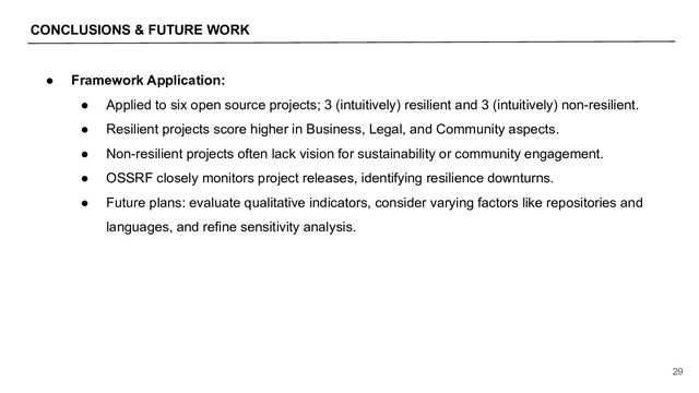 CONCLUSIONS & FUTURE WORK
29
● Framework Application:
● Applied to six open source projects; 3 (intuitively) resilient and 3 (intuitively) non-resilient.
● Resilient projects score higher in Business, Legal, and Community aspects.
● Non-resilient projects often lack vision for sustainability or community engagement.
● OSSRF closely monitors project releases, identifying resilience downturns.
● Future plans: evaluate qualitative indicators, consider varying factors like repositories and
languages, and refine sensitivity analysis.
