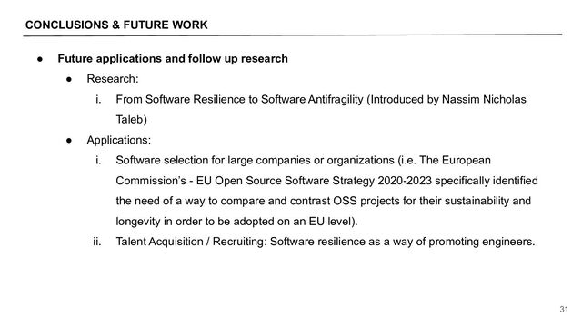 CONCLUSIONS & FUTURE WORK
31
● Future applications and follow up research
● Research:
i. From Software Resilience to Software Antifragility (Introduced by Nassim Nicholas
Taleb)
● Applications:
i. Software selection for large companies or organizations (i.e. The European
Commission’s - EU Open Source Software Strategy 2020-2023 specifically identified
the need of a way to compare and contrast OSS projects for their sustainability and
longevity in order to be adopted on an EU level).
ii. Talent Acquisition / Recruiting: Software resilience as a way of promoting engineers.
