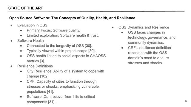STATE OF THE ART
6
● Evaluation in OSS
● Primary Focus: Software quality.
● Limited exploration: Software health & trust.
● Software Health
● Connected to the longevity of OSS [30].
● Typically viewed within project scope [30].
● OSS health linked to social aspects in CHAOSS
metrics [3].
● Resilience Definitions
● City Resilience: Ability of a system to cope with
change [102].
● CRF: Capacity of cities to function through
stresses or shocks, emphasizing vulnerable
populations [41].
● Software: Can recover from hits to critical
components [31].
Open Source Software: The Concepts of Quality, Health, and Resilience
● OSS Dynamics and Resilience
● OSS faces changes in
technology, governance, and
community dynamics.
● CRF's resilience definition
resonates with the OSS
domain's need to endure
stresses and shocks.
