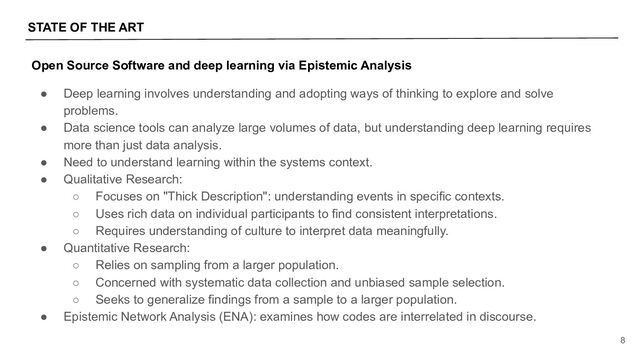 STATE OF THE ART
8
Open Source Software and deep learning via Epistemic Analysis
● Deep learning involves understanding and adopting ways of thinking to explore and solve
problems.
● Data science tools can analyze large volumes of data, but understanding deep learning requires
more than just data analysis.
● Need to understand learning within the systems context.
● Qualitative Research:
○ Focuses on "Thick Description": understanding events in specific contexts.
○ Uses rich data on individual participants to find consistent interpretations.
○ Requires understanding of culture to interpret data meaningfully.
● Quantitative Research:
○ Relies on sampling from a larger population.
○ Concerned with systematic data collection and unbiased sample selection.
○ Seeks to generalize findings from a sample to a larger population.
● Epistemic Network Analysis (ENA): examines how codes are interrelated in discourse.
