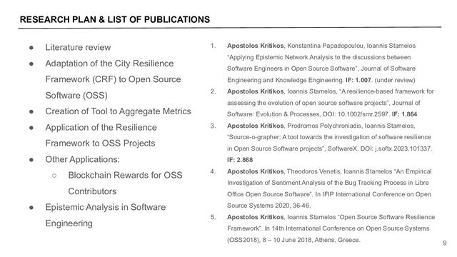 RESEARCH PLAN & LIST OF PUBLICATIONS
9
● Literature review
● Adaptation of the City Resilience
Framework (CRF) to Open Source
Software (OSS)
● Creation of Tool to Aggregate Metrics
● Application of the Resilience
Framework to OSS Projects
● Other Applications:
○ Blockchain Rewards for OSS
Contributors
● Epistemic Analysis in Software
Engineering
1. Apostolos Kritikos, Konstantina Papadopoulou, Ioannis Stamelos
“Applying Epistemic Network Analysis to the discussions between
Software Engineers in Open Source Software”, Journal of Software
Engineering and Knowledge Engineering. IF: 1.007. (under review)
2. Apostolos Kritikos, Ioannis Stamelos, “A resilience-based framework for
assessing the evolution of open source software projects”, Journal of
Software: Evolution & Processes, DOI: 10.1002/smr.2597. IF: 1.864
3. Apostolos Kritikos, Prodromos Polychroniadis, Ioannis Stamelos,
“Source-o-grapher: A tool towards the investigation of software resilience
in Open Source Software projects”, SoftwareX, DOI: j.softx.2023.101337.
IF: 2.868
4. Apostolos Kritikos, Theodoros Venetis, Ioannis Stamelos “An Empirical
Investigation of Sentiment Analysis of the Bug Tracking Process in Libre
Office Open Source Software”. In IFIP International Conference on Open
Source Systems 2020, 36-46.
5. Apostolos Kritikos, Ioannis Stamelos “Open Source Software Resilience
Framework”. In 14th International Conference on Open Source Systems
(OSS2018), 8 – 10 June 2018, Athens, Greece.
