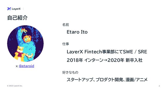 © 2023 LayerX Inc. 2
名前
Etaro Ito
自己紹介
好きなもの
X: @etaroid
仕事
LayerX Fintech事業部にてSWE / SRE
2018年 インターン→2020年 新卒入社
スタートアップ、プロダクト開発、漫画/アニメ
