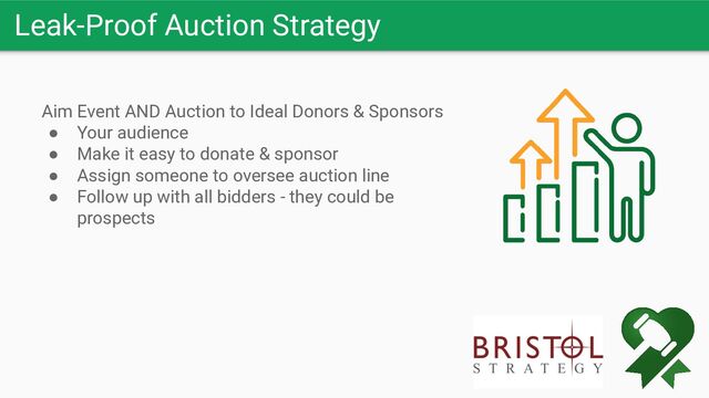 Leak-Proof Auction Strategy
Aim Event AND Auction to Ideal Donors & Sponsors
● Your audience
● Make it easy to donate & sponsor
● Assign someone to oversee auction line
● Follow up with all bidders - they could be
prospects
