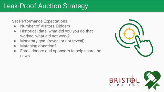 Leak-Proof Auction Strategy
Set Performance Expectations
● Number of Visitors, Bidders
● Historical data, what did you you do that
worked, what did not work?
● Monetary goal (reveal or not reveal)
● Matching donation?
● Enroll donors and sponsors to help share the
news
