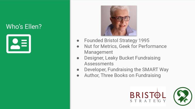 Who’s Ellen?
● Founded Bristol Strategy 1995
● Nut for Metrics, Geek for Performance
Management
● Designer, Leaky Bucket Fundraising
Assessments
● Developer, Fundraising the SMART Way
● Author, Three Books on Fundraising
