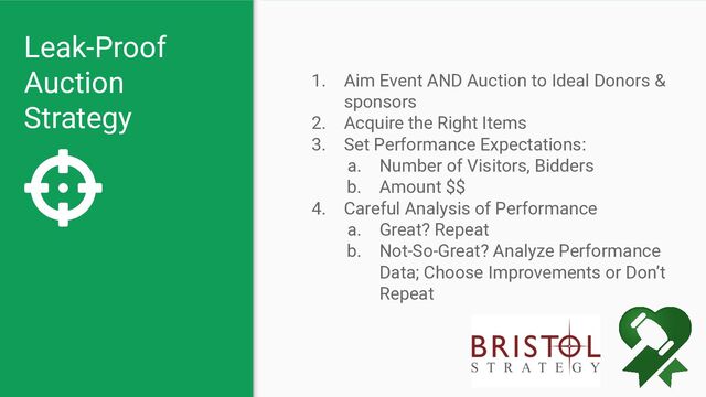Leak-Proof
Auction
Strategy
1. Aim Event AND Auction to Ideal Donors &
sponsors
2. Acquire the Right Items
3. Set Performance Expectations:
a. Number of Visitors, Bidders
b. Amount $$
4. Careful Analysis of Performance
a. Great? Repeat
b. Not-So-Great? Analyze Performance
Data; Choose Improvements or Don’t
Repeat
