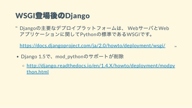 WSGI
登場後のDjango
Django 1.5
で、mod_python
のサポートが削除
http://django.readthedocs.io/en/1.4.X/howto/deployment/modpy
thon.html
Django
の主要なデプロイプラットフォームは、 Web
サーバとWeb
アプリケーションに関してPython
の標準であるWSGI
です。
https://docs.djangoproject.com/ja/2.0/howto/deployment/wsgi/
“
“
