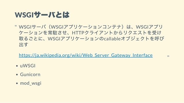 WSGI
サーバとは
uWSGI
Gunicorn
mod_wsgi
WSGI
サーバ（WSGI
アプリケーションコンテナ）は、WSGI
アプリ
ケーションを常駐させ、HTTP
クライアントからリクエストを受け
取るごとに、WSGI
アプリケーションのcallable
オブジェクトを呼び
出す
https://ja.wikipedia.org/wiki/Web_Server_Gateway_Interface
“
“
