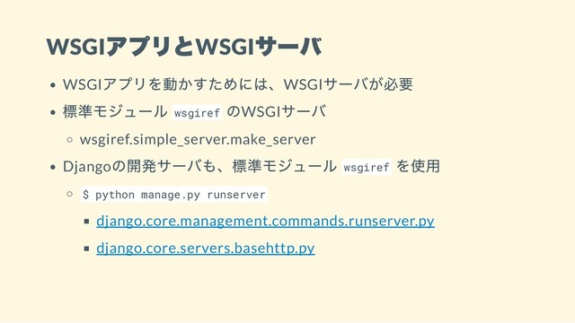 WSGI
アプリとWSGI
サーバ
WSGI
アプリを動かすためには、WSGI
サーバが必要
標準モジュール wsgiref
のWSGI
サーバ
wsgiref.simple_server.make_server
Django
の開発サーバも、標準モジュール wsgiref
を使用
$ python manage.py runserver
django.core.management.commands.runserver.py
django.core.servers.basehttp.py
