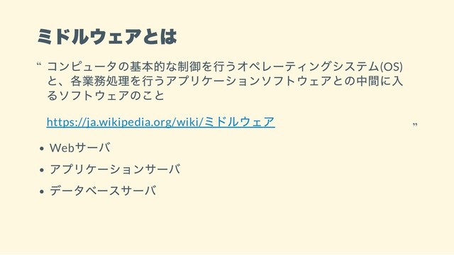 ミドルウェアとは
Web
サーバ
アプリケーションサーバ
データベースサーバ
コンピュータの基本的な制御を行うオペレーティングシステム(OS)
と、各業務処理を行うアプリケーションソフトウェアとの中間に入
るソフトウェアのこと
https://ja.wikipedia.org/wiki/
ミドルウェア
“
“
