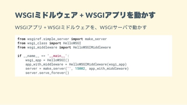 WSGI
ミドルウェア + WSGI
アプリを動かす
WSGI
アプリ + WSGI
ミドルウェアを、WSGI
サーバで動かす
from wsgiref.simple_server import make_server
from wsgi_class import HelloWSGI
from wsgi_middleware import HelloWSGIMiddleware
if __name__ == '__main__':
wsgi_app = HelloWSGI()
app_with_middleware = HelloWSGIMiddleware(wsgi_app)
server = make_server('', 15002, app_with_middleware)
server.serve_forever()
