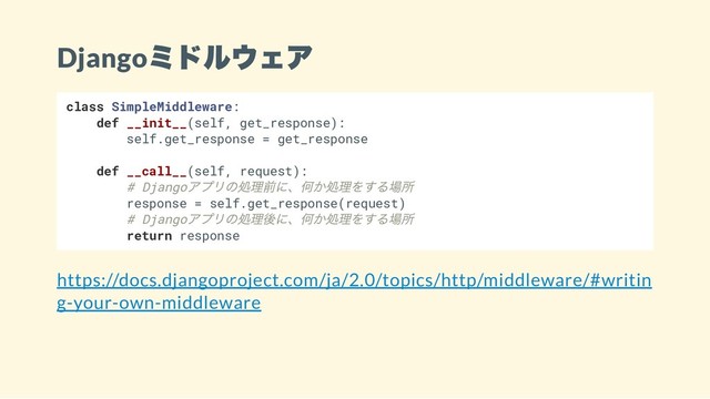 Django
ミドルウェア
class SimpleMiddleware:
def __init__(self, get_response):
self.get_response = get_response
def __call__(self, request):
# Django
アプリの処理前に、何か処理をする場所
response = self.get_response(request)
# Django
アプリの処理後に、何か処理をする場所
return response
https://docs.djangoproject.com/ja/2.0/topics/http/middleware/#writin
g-your-own-middleware
