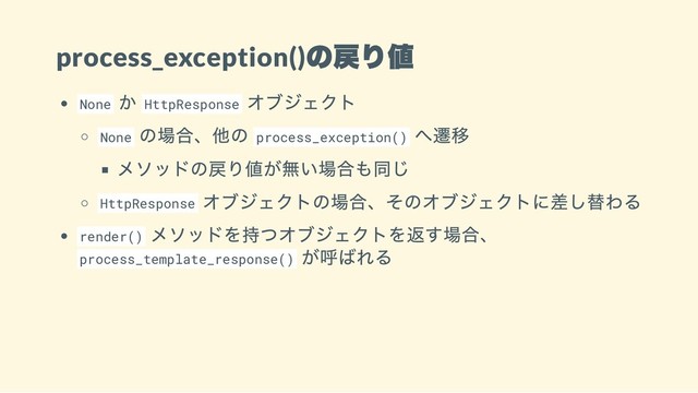 process_exception()
の戻り値
None
か HttpResponse
オブジェクト
None
の場合、他の process_exception()
へ遷移
メソッドの戻り値が無い場合も同じ
HttpResponse
オブジェクトの場合、そのオブジェクトに差し替わる
render()
メソッドを持つオブジェクトを返す場合、
process_template_response()
が呼ばれる
