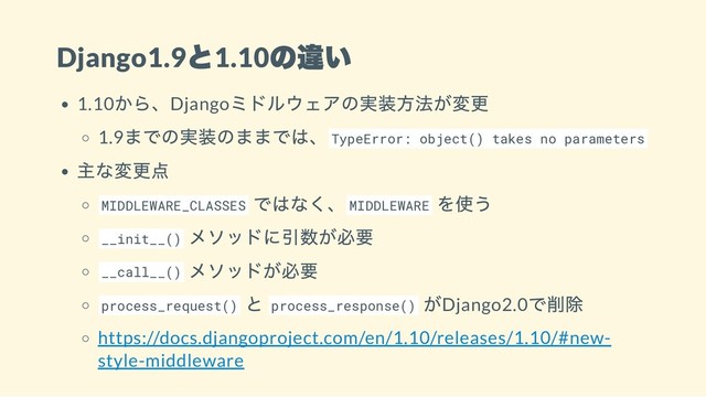 Django1.9
と1.10
の違い
1.10
から、Django
ミドルウェアの実装方法が変更
1.9
までの実装のままでは、TypeError: object() takes no parameters
主な変更点
MIDDLEWARE_CLASSES
ではなく、MIDDLEWARE
を使う
__init__()
メソッドに引数が必要
__call__()
メソッドが必要
process_request()
と process_response()
がDjango2.0
で削除
https://docs.djangoproject.com/en/1.10/releases/1.10/#new-
style-middleware
