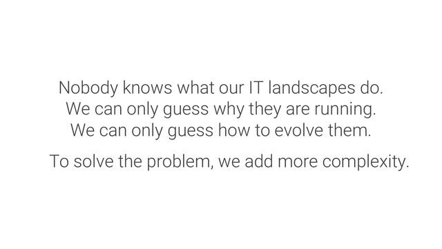 Nobody knows what our IT landscapes do.
We can only guess why they are running.
We can only guess how to evolve them.
To solve the problem, we add more complexity.
