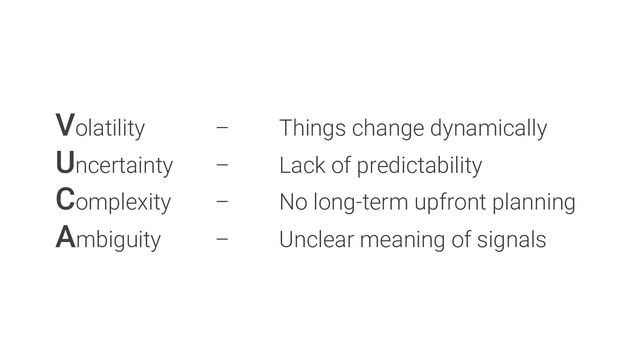 Volatility – Things change dynamically
Uncertainty – Lack of predictability
Complexity – No long-term upfront planning
Ambiguity – Unclear meaning of signals
