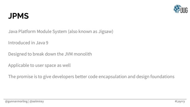 @gunnarmorling | @aalmiray #Layrry
JPMS
Java Platform Module System (also known as Jigsaw)
Introduced in Java 9
Designed to break down the JVM monolith
Applicable to user space as well
The promise is to give developers better code encapsulation and design foundations
