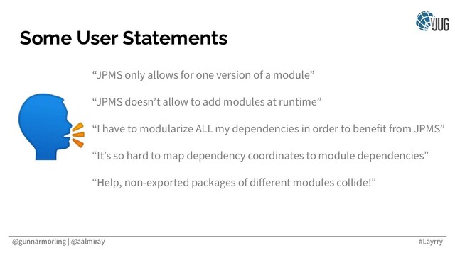@gunnarmorling | @aalmiray #Layrry
Some User Statements
“JPMS only allows for one version of a module”
“JPMS doesn’t allow to add modules at runtime”
“I have to modularize ALL my dependencies in order to benefit from JPMS”
“It’s so hard to map dependency coordinates to module dependencies”
“Help, non-exported packages of diﬀerent modules collide!”

