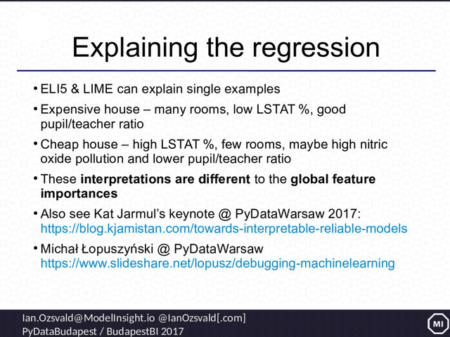 Ian.Ozsvald@ModelInsight.io @IanOzsvald[.com]
PyDataBudapest / BudapestBI 2017
Explaining the regression
●
ELI5 & LIME can explain single examples
●
Expensive house – many rooms, low LSTAT %, good
pupil/teacher ratio
●
Cheap house – high LSTAT %, few rooms, maybe high nitric
oxide pollution and lower pupil/teacher ratio
●
These interpretations are different to the global feature
importances
●
Also see Kat Jarmul’s keynote @ PyDataWarsaw 2017:
https://blog.kjamistan.com/towards-interpretable-reliable-models
●
Michał Łopuszyński @ PyDataWarsaw
https://www.slideshare.net/lopusz/debugging-machinelearning

