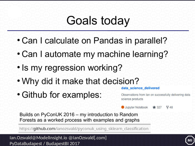 Ian.Ozsvald@ModelInsight.io @IanOzsvald[.com]
PyDataBudapest / BudapestBI 2017
Goals today
●
Can I calculate on Pandas in parallel?
●
Can I automate my machine learning?
●
Is my regression working?
●
Why did it make that decision?
●
Github for examples:
Builds on PyConUK 2016 – my introduction to Random
Forests as a worked process with examples and graphs
