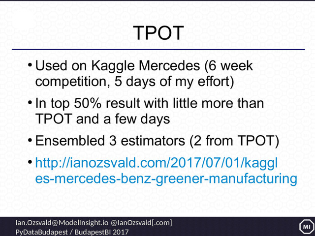 Ian.Ozsvald@ModelInsight.io @IanOzsvald[.com]
PyDataBudapest / BudapestBI 2017
TPOT
●
Used on Kaggle Mercedes (6 week
competition, 5 days of my effort)
●
In top 50% result with little more than
TPOT and a few days
●
Ensembled 3 estimators (2 from TPOT)
●
http://ianozsvald.com/2017/07/01/kaggl
es-mercedes-benz-greener-manufacturing

