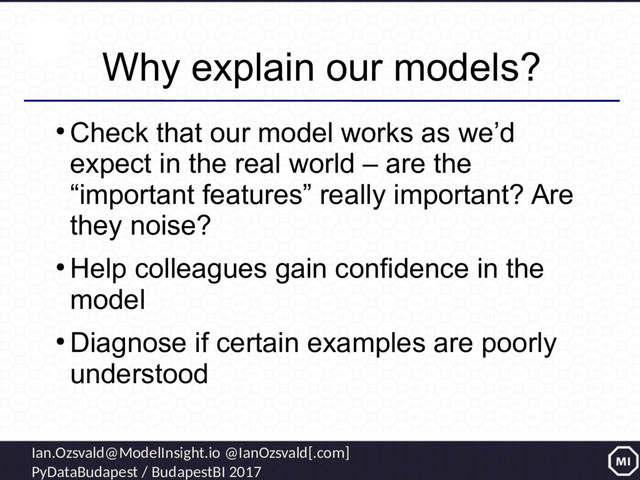Ian.Ozsvald@ModelInsight.io @IanOzsvald[.com]
PyDataBudapest / BudapestBI 2017
Why explain our models?
●
Check that our model works as we’d
expect in the real world – are the
“important features” really important? Are
they noise?
●
Help colleagues gain confidence in the
model
●
Diagnose if certain examples are poorly
understood
