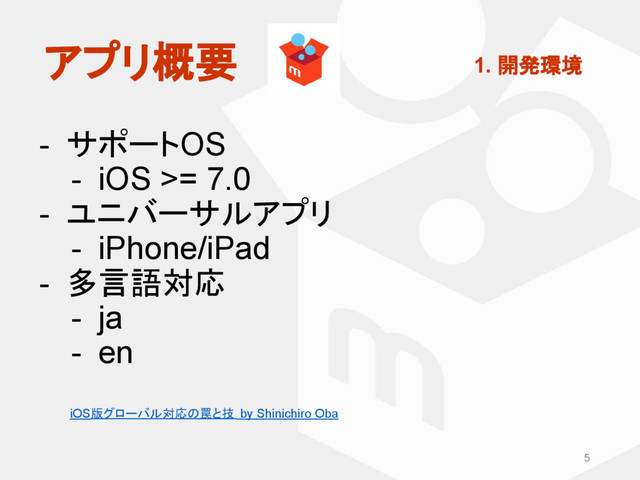 - サポートOS
- iOS >= 7.0
- ユニバーサルアプリ
- iPhone/iPad
- 多言語対応
- ja
- en
5
アプリ概要 1. 開発環境
iOS版グローバル対応の罠と技 by Shinichiro Oba
