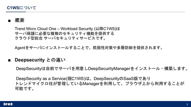 C1WSについて
7
■ 概要
Trend Micro Cloud One – Workload Security (以降C1WS)は
サーバ保護に必要な複数のセキュリティ機能を提供する
クラウド型総合 サーバセキュリティサービスです。
Agentをサーバにインストールすることで、脆弱性対策や多層防御を提供されます。
■ Deepsecurity との違い
DeepSecurityは自前でサーバを用意しDeepSecurityManagerをインストール・構築します。
DeepSecurity as a Service(現C1WS)は、DeepSecurityのSaaS版であり
トレンドマイクロ社が管理しているManagerを利用して、ブラウザ上から利用することが
可能です。
