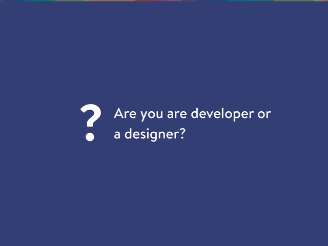 Are you are developer or
a designer?
?

