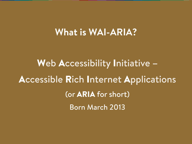Web Accessibility Initiative –
Accessible Rich Internet Applications
(or ARIA for short)
Born March 2013
What is WAI-ARIA?
