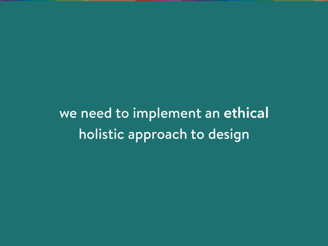 we need to implement an ethical
holistic approach to design
