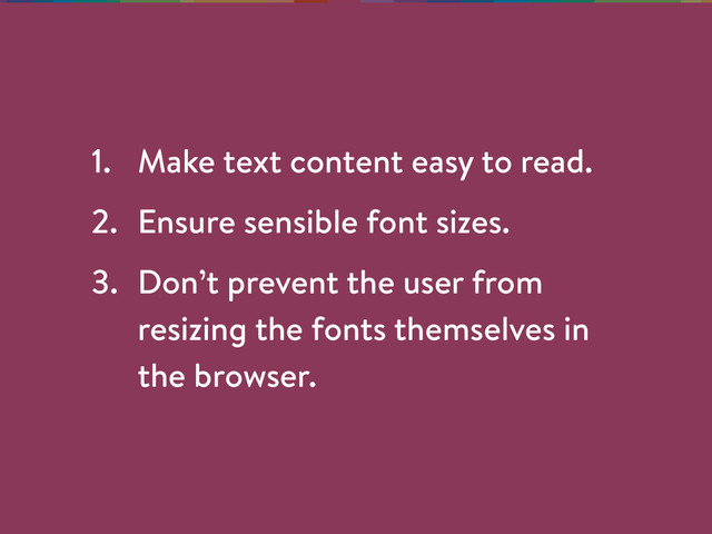 1. Make text content easy to read.
2. Ensure sensible font sizes.
3. Don’t prevent the user from
resizing the fonts themselves in
the browser.
