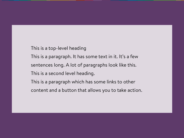This is a top-level heading
This is a paragraph. It has some text in it. It’s a few
sentences long. A lot of paragraphs look like this.
This is a second level heading.
This is a paragraph which has some links to other
content and a button that allows you to take action.
